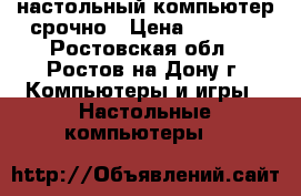 настольный компьютер срочно › Цена ­ 8 000 - Ростовская обл., Ростов-на-Дону г. Компьютеры и игры » Настольные компьютеры   
